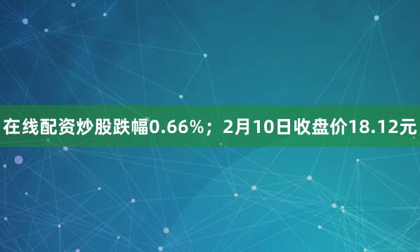 在线配资炒股跌幅0.66%；2月10日收盘价18.12元