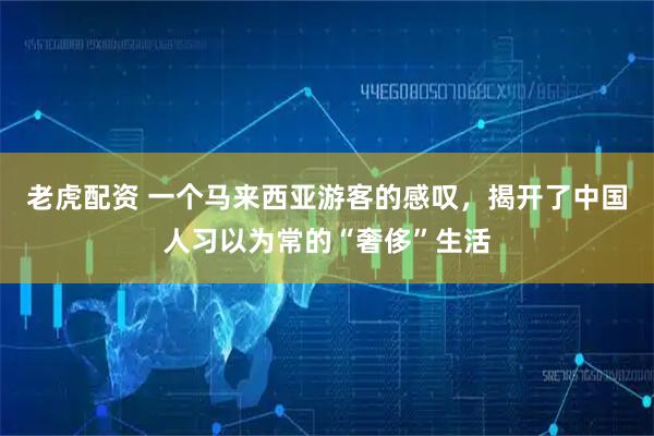 老虎配资 一个马来西亚游客的感叹，揭开了中国人习以为常的“奢侈”生活