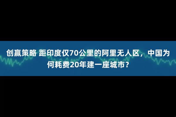 创赢策略 距印度仅70公里的阿里无人区，中国为何耗费20年建一座城市？