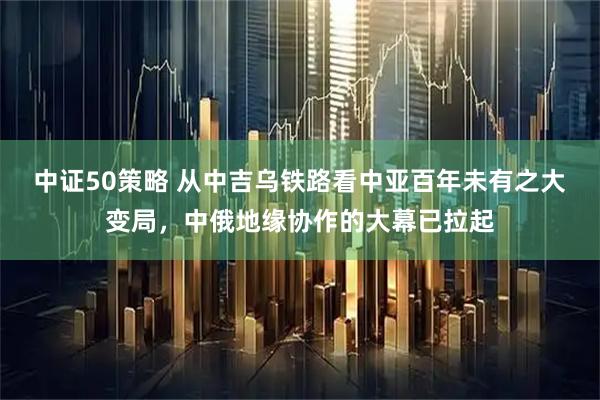 中证50策略 从中吉乌铁路看中亚百年未有之大变局，中俄地缘协作的大幕已拉起