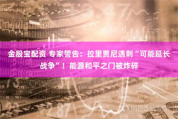 金股宝配资 专家警告：拉里贾尼遇刺“可能延长战争”！能源和平之门被炸碎