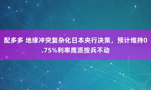 配多多 地缘冲突复杂化日本央行决策，预计维持0.75%利率鹰派按兵不动