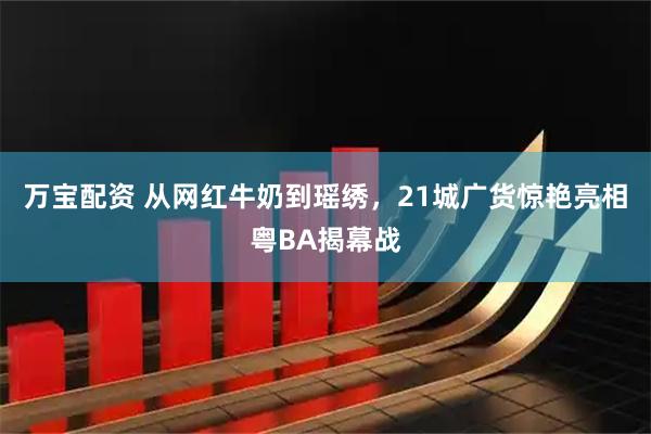 万宝配资 从网红牛奶到瑶绣，21城广货惊艳亮相粤BA揭幕战