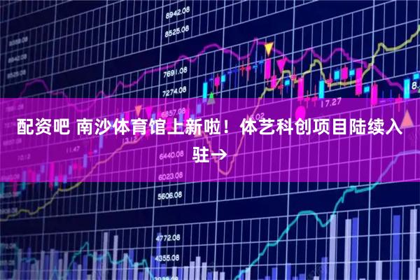 配资吧 南沙体育馆上新啦！体艺科创项目陆续入驻→