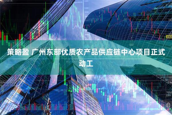 策略盈 广州东部优质农产品供应链中心项目正式动工