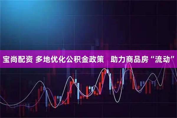 宝尚配资 多地优化公积金政策   助力商品房“流动”