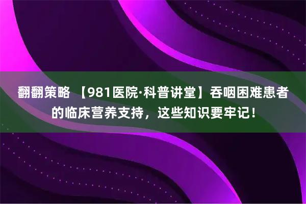 翻翻策略 【981医院·科普讲堂】吞咽困难患者的临床营养支持，这些知识要牢记！