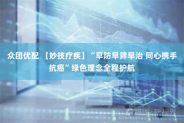 众团优配 【妙技疗疾】“早防早筛早治 同心携手抗癌”绿色理念全程护航
