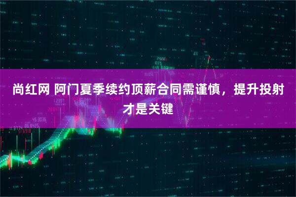 尚红网 阿门夏季续约顶薪合同需谨慎，提升投射才是关键