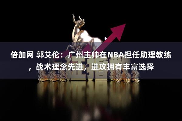 倍加网 郭艾伦：广州主帅在NBA担任助理教练，战术理念先进，进攻拥有丰富选择
