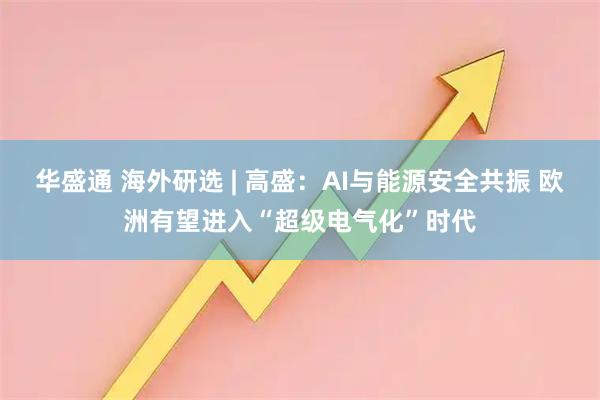 华盛通 海外研选 | 高盛：AI与能源安全共振 欧洲有望进入“超级电气化”时代