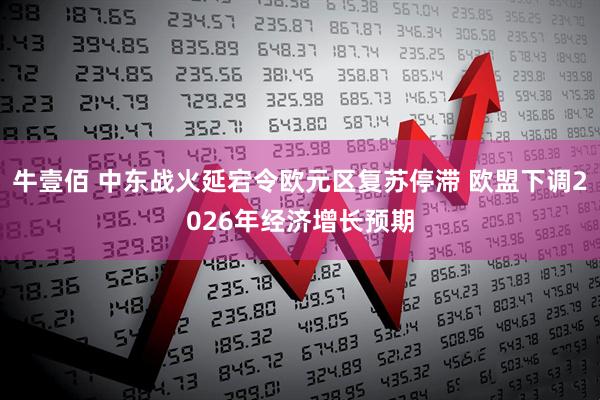 牛壹佰 中东战火延宕令欧元区复苏停滞 欧盟下调2026年经济增长预期