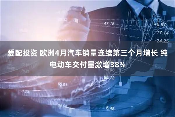 爱配投资 欧洲4月汽车销量连续第三个月增长 纯电动车交付量激增38%