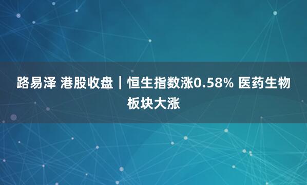 路易泽 港股收盘｜恒生指数涨0.58% 医药生物板块大涨