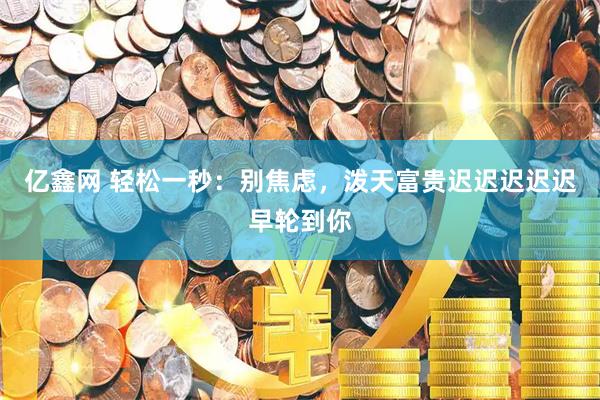 亿鑫网 轻松一秒：别焦虑，泼天富贵迟迟迟迟迟早轮到你