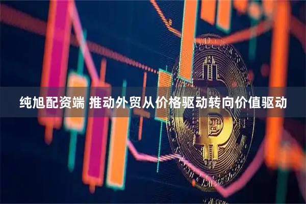 纯旭配资端 推动外贸从价格驱动转向价值驱动