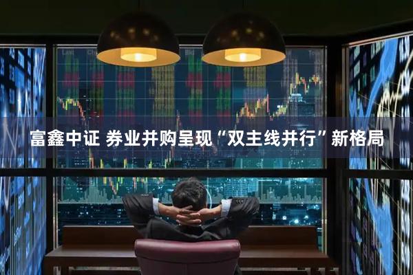 富鑫中证 券业并购呈现“双主线并行”新格局