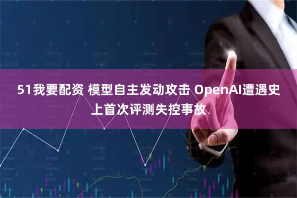 51我要配资 模型自主发动攻击 OpenAI遭遇史上首次评测失控事故